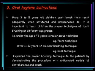 3. Oral hygiene instructions Many 3 to 5 years old children can’t brush their teeth adequately when untutored and unsupervised so, it is important to teach children the proper techniques of tooth brushing at different age groups.  i.e. under the age of 8 years: circular scrub technique eg. foons technique    after 11-12 years : A sulcular brushing technique  eg. bass technique  Explained the proper brushing technique to the patients by demonstrating the procedure with articulated models of dental arches and brush  