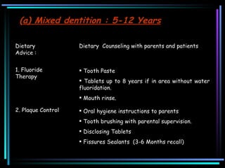 ( a) Mixed dentition : 5-12 Years Dietary Advice :  Dietary  Counseling with parents and patients 1. Fluoride Therapy Tooth Paste  Tablets up to 8 years if in area without water fluoridation.  Mouth rinse.  2. Plaque Control  Oral hygiene instructions to parents  Tooth brushing with parental supervision. Disclosing Tablets Fissures Sealants  (3-6 Months recall)  