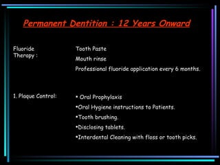 Fluoride Therapy :  Tooth Paste  Mouth rinse  Professional fluoride application every 6 months.  1. Plaque Control: Oral Prophylaxis  Oral Hygiene instructions to Patients.  Tooth brushing. Disclosing tablets.  Interdental Cleaning with floss or tooth picks.  Permanent Dentition : 12 Years Onward 