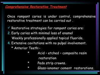 Comprehensive Restorative Treatment   Once rampant caries is under control, comprehensive restorative treatment can be carried out .  Restorative strategies for rampant caries are: Early caries with minimal loss of enamel  Weekly professionally applied topical fluoride.  Extensive cavitations with no pulpal involvement.  * Anterior Teeth:- * Acid – etched – composite resin   restoration  * Pedo strip crowns.  * Glass–ionomer cement  restorations.  
