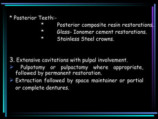 * Posterior Teeth:-  *  Posterior composite resin restorations.  * Glass- Ionomer cement restorations.  * Stainless Steel crowns.  3.  Extensive cavitations with pulpal involvement. Pulpotomy or pulpactomy where appropriate, followed by permanent restoration.  Extraction followed by space maintainer or partial or complete dentures.   
