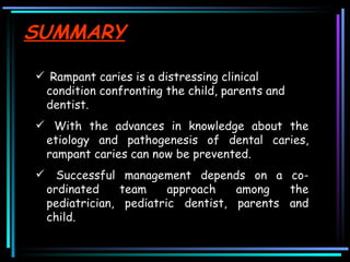 SUMMARY Rampant caries is a distressing clinical condition confronting the child, parents and dentist. With the advances in knowledge about the etiology and pathogenesis of dental caries, rampant caries can now be prevented.  Successful management depends on a co-ordinated team approach among the pediatrician, pediatric dentist, parents and child.  