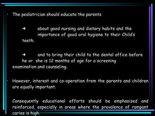 The pediatrician should educate the parents   about good nursing and dietary habits and the  importance of good oral hygiene to their Child’s  teeth.     and to bring their child to the dental office before  he or  she is 12 months of age for a screening examination and counseling.  However, interest and co-operation from the parents and children are equally important.  Consequently educational efforts should be emphasized and reinforced, especially in areas where the prevalence of rampant caries is high.  