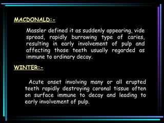 Massler defined it as suddenly appearing, vide spread, rapidly burrowing type of caries, resulting in early involvement of pulp and affecting those teeth usually regarded as immune to ordinary decay.  Acute onset involving many or all erupted teeth rapidly destroying coronal tissue often on surface immune to decay and leading to early involvement of pulp. MACDONALD:- WINTER:- 