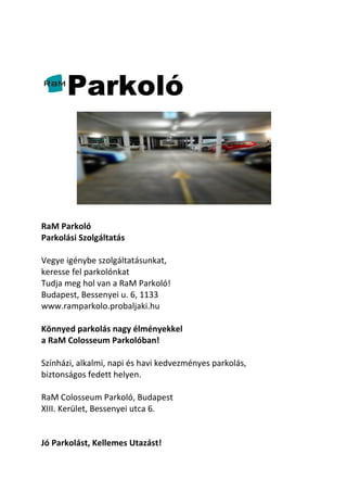 Parkoló
RaM Parkoló
Parkolási Szolgáltatás
Vegye igénybe szolgáltatásunkat,
keresse fel parkolónkat
Tudja meg hol van a RaM Parkoló!
Budapest, Bessenyei u. 6, 1133
www.ramparkolo.probaljaki.hu
Könnyed parkolás nagy élményekkel
a RaM Colosseum Parkolóban!
Színházi, alkalmi, napi és havi kedvezményes parkolás,
biztonságos fedett helyen.
RaM Colosseum Parkoló, Budapest
XIII. Kerület, Bessenyei utca 6.
Jó Parkolást, Kellemes Utazást!
 