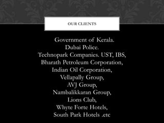 OUR CLIENTS



      Government of Kerala.
          Dubai Police.
Technopark Companies. UST, IBS,
 Bharath Petroleum Corporation,
    Indian Oil Corporation,
        Vellapally Group,
          AVJ Group,
     Nambalikkaran Group,
          Lions Club,
      Whyte Forte Hotels,
     South Park Hotels .etc
 