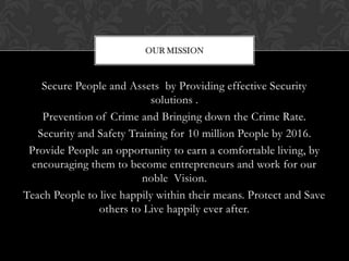 OUR MISSION



    Secure People and Assets by Providing effective Security
                            solutions .
    Prevention of Crime and Bringing down the Crime Rate.
   Security and Safety Training for 10 million People by 2016.
 Provide People an opportunity to earn a comfortable living, by
 encouraging them to become entrepreneurs and work for our
                          noble Vision.
Teach People to live happily within their means. Protect and Save
                others to Live happily ever after.
 