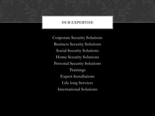 OUR EXPERTISE


Corporate Security Solutions
Business Security Solutions
  Social Security Solutions
  Home Security Solutions
 Personal Security Solutions
          Trainings
     Expert Installations
      Life long Services
   International Solutions
 