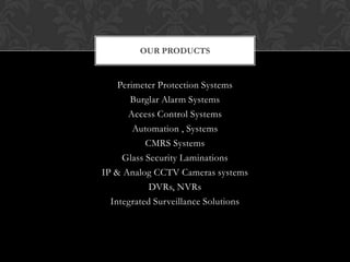 OUR PRODUCTS


    Perimeter Protection Systems
       Burglar Alarm Systems
      Access Control Systems
        Automation , Systems
           CMRS Systems
     Glass Security Laminations
IP & Analog CCTV Cameras systems
            DVRs, NVRs
  Integrated Surveillance Solutions
 