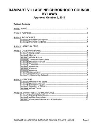 ______________________________________________________________________
RAMPART VILLAGE NEIGHBORHOOD COUNCIL BYLAWS 1-26-14 Page 1
RAMPART VILLAGE NEIGHBORHOOD COUNCIL
BYLAWS
Approved January 26, 2014
Table of Contents
Article I NAME...............................................................................................................3
Article II PURPOSE.......................................................................................................3
Article III BOUNDARIES................................................................................................3
Section 1: Boundary Description........................................................................3
Section 2: Internal Boundaries ...........................................................................4
Article IV STAKEHOLDERS..........................................................................................4
Article V GOVERNING BOARD ....................................................................................4
Section 1: Composition ......................................................................................4
Section 2: Quorum .............................................................................................5
Section 3: Official Actions ..................................................................................5
Section 4: Terms and Term Limits .....................................................................5
Section 5: Duties and Powers ............................................................................5
Section 6: Vacancies..........................................................................................5
Section 7: Absences ..........................................................................................5
Section 8: Censure.............................................................................................6
Section 9: Removal............................................................................................6
Section 10: Resignation .....................................................................................7
Section 11: Community Outreach ......................................................................7
Article VI OFFICERS.....................................................................................................7
Section 1: Officers of the Board .........................................................................7
Section 2: Duties and Powers ............................................................................7
Section 3: Selection of Officers ..........................................................................9
Section 4: Officer Terms ....................................................................................9
Article VII COMMITTEES AND THEIR DUTIES............................................................9
Section 1: Standing Committees........................................................................9
Section 2: Ad Hoc Committees ........................................................................11
Section 3: Committee Creation and Authorization............................................11
 