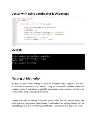 Vector with using autoboxing & Unboxing :-
Output:-
Nesting of Methods:-
We discussed earlier that a method of a class can be called only by an object of that class (
or class itself in the case of static method ) using the dot operator. However There is an
exception to this .A method can be called by using only its name by another method of the
same class this is known as nesting of methods.
Program illustrates the nesting of methods inside a class the class nesting defines one
constructor and two methods namely largest () and display ().the method display() calls the
method largest () to determine the largest of the two numbers and then display the result.
 