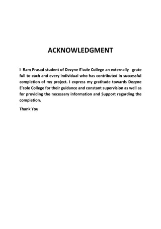 ACKNOWLEDGMENT
I Ram Prasad student of Dezyne E’cole College an externally grate
full to each and every individual who has contributed in successful
completion of my project. I express my gratitude towards Dezyne
E’cole College for their guidance and constant supervision as well as
for providing the necessary information and Support regarding the
completion.
Thank You
 