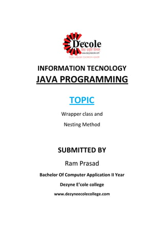 INFORMATION TECNOLOGY
TOPIC
Wrapper class and
Nesting Method
SUBMITTED BY
Ram Prasad
Bachelor Of Computer Application II Year
Dezyne E’cole college
www.dezyneecolecollege.com
JAVA PROGRAMMING
 