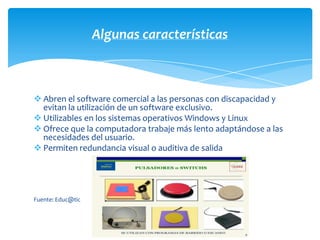 Algunas características



 Abren el software comercial a las personas con discapacidad y
  evitan la utilización de un software exclusivo.
 Utilizables en los sistemas operativos Windows y Linux
 Ofrece que la computadora trabaje más lento adaptándose a las
  necesidades del usuario.
 Permiten redundancia visual o auditiva de salida




Fuente: Educ@tic
 