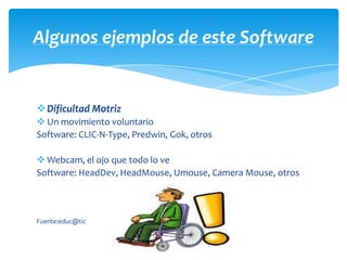 Algunos ejemplos de este Software


Dificultad Motriz
 Un movimiento voluntario
Software: CLIC-N-Type, Predwin, Gok, otros

 Webcam, el ojo que todo lo ve
Software: HeadDev, HeadMouse, Umouse, Camera Mouse, otros



Fuente:educ@tic
 