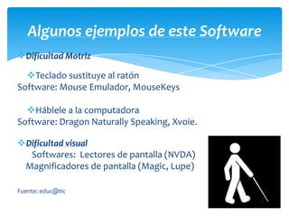 Algunos ejemplos de este Software
Dificultad Motriz

  Teclado sustituye al ratón
Software: Mouse Emulador, MouseKeys

  Háblele a la computadora
Software: Dragon Naturally Speaking, Xvoie.

Dificultad visual
  Softwares: Lectores de pantalla (NVDA)
 Magnificadores de pantalla (Magic, Lupe)

Fuente: educ@tic
 