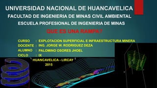 UNIVERSIDAD NACIONAL DE HUANCAVELICA
FACULTAD DE INGENIERIA DE MINAS CIVIL AMBIENTAL
ESCUELA PROFESIONAL DE INGENIERIA DE MINAS
QUE ES UNA RAMPA?
EXPLOTACION SUPERFICIAL E INFRAESTRUCTURA MINERA
DOCENTE :
CURSO :
HUANCAVELICA - LIRCAY
2015
ING. JORGE W. RODRIGUEZ DEZA
IX
PALOMINO OSORES JHOELALUMNO :
CICLO :
 