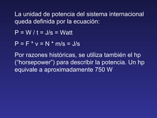 La unidad de potencia del sistema internacional queda definida por la ecuación: P = W / t = J/s = Watt P = F * v = N * m/s...
