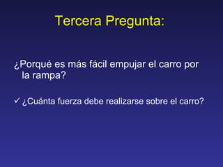 Tercera Pregunta:  ¿Porqué es más fácil empujar el carro por la rampa? ¿Cuánta fuerza debe realizarse sobre el carro? 