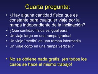 Cuarta pregunta:  ¿Hay alguna cantidad física que es constante para cualquier viaje por la rampa independiente de la inclinación? ¿Qué cantidad física es igual para: Un viaje largo en una rampa gradual Un viaje “medio” en una rampa intermedia Un viaje corto en una rampa vertical ? No se obtiene nada gratis: ¡en todos los casos se hace el mismo trabajo! 