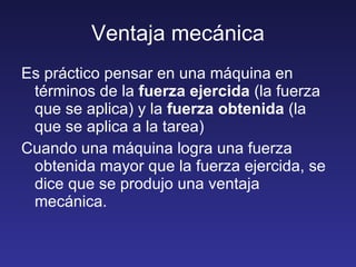 Ventaja mecánica Es práctico pensar en una máquina en términos de la  fuerza ejercida  (la fuerza que se aplica) y la  fuerza obtenida  (la que se aplica a la tarea) Cuando una máquina logra una fuerza obtenida mayor que la fuerza ejercida, se dice que se produjo una ventaja mecánica. 