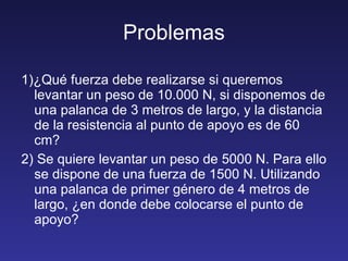 Problemas 1)¿Qué fuerza debe realizarse si queremos levantar un peso de 10.000 N, si disponemos de una palanca de 3 metros de largo, y la distancia de la resistencia al punto de apoyo es de 60 cm? 2) Se quiere levantar un peso de 5000 N. Para ello se dispone de una fuerza de 1500 N. Utilizando una palanca de primer género de 4 metros de largo, ¿en donde debe colocarse el punto de apoyo? 