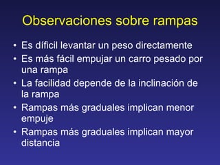 Observaciones sobre rampas Es díficil levantar un peso directamente Es más fácil empujar un carro pesado por una rampa La facilidad depende de la inclinación de la rampa Rampas más graduales implican menor empuje Rampas más graduales implican mayor distancia 