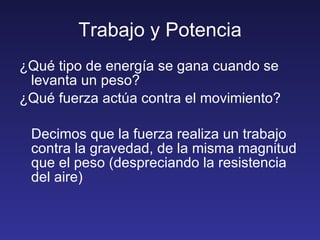 Trabajo y Potencia ¿Qué tipo de energía se gana cuando se levanta un peso? ¿Qué fuerza actúa contra el movimiento? Decimos que la fuerza realiza un trabajo contra la gravedad, de la misma magnitud que el peso (despreciando la resistencia del aire) 