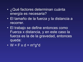¿Qué factores determinan cuánta energía es necesaria? El tamaño de la fuerza y la distancia a recorrer. El trabajo se define entonces como Fuerza x distancia, y en este caso la fuerza es la de la gravedad, entonces queda: W = F x d = m*g*d 