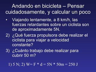 Andando en bicicleta – Pensar cuidadosamente, y calcular un poco Viajando lentamente, a 8 km/h, las fuerzas retardantes sobre un ciclista son de aproximadamente 5N. ¿Qué fuerza propulsora debe realizar el ciclista para viajar a velocidad constante? ¿Cuánto trabajo debe realizar para cubrir 50 m? 1) 5 N; 2) W= F * d = 5N * 50m = 250 J 