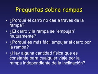 Preguntas sobre rampas ¿Porqué el carro no cae a través de la rampa? ¿El carro y la rampa se “empujan” mutuamente? ¿Porqué es más fácil empujar el carro por la rampa? ¿Hay alguna cantidad física que es constante para cualquier viaje por la rampa independiente de la inclinación? 