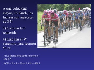 A una velocidad mayor, 16 Km/h, las fuerzas son mayores, de 8 N 3) Calcular la F requerida 4) Calcular el W necesario para recorrer 50 m. 3) La fuerza neta debe ser cero, o sea 8 N 4) W = F x d = 50 m * 8 N = 400 J 