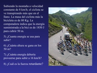 Subiendo la montaña a velocidad constante de 8 km/h; el ciclista se ve transpirando más que en el llano. La masa del ciclista más la bicicleta es de 80 Kg. La computadora indica que la energía suministrada a la bici es de 1850 J para cubrir 50 m. 5) ¿Cuanta energía se usa para subir? 6) ¿Cuánta altura se gana en los 50 m? 7) ¿Cuánta energía debería proveerse para subir a 16 km/h? 8) ¿Cuál es la fuerza  retardante? 
