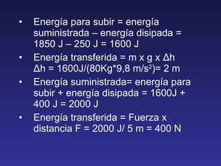 Energía para subir = energía suministrada – energía disipada = 1850 J – 250 J = 1600 J Energía transferida = m x g x  Δ h  Δ h = 1600J/(80Kg*9,8 m/s 2 )= 2 m Energía suministrada= energía para subir + energía disipada = 1600J + 400 J = 2000 J Energía transferida = Fuerza x distancia F = 2000 J/ 5 m = 400 N 
