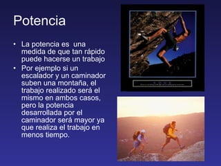 Potencia La potencia es  una medida de que tan rápido puede hacerse un trabajo Por ejemplo si un escalador y un caminador suben una montaña, el trabajo realizado será el mismo en ambos casos, pero la potencia desarrollada por el caminador será mayor ya que realiza el trabajo en menos tiempo. 