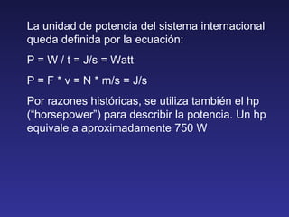 La unidad de potencia del sistema internacional queda definida por la ecuación: P = W / t = J/s = Watt P = F * v = N * m/s = J/s Por razones históricas, se utiliza también el hp (“horsepower”) para describir la potencia. Un hp equivale a aproximadamente 750 W 