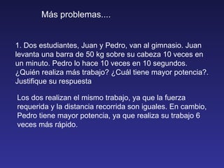 Más problemas.... 1. Dos estudiantes, Juan y Pedro, van al gimnasio. Juan levanta una barra de 50 kg sobre su cabeza 10 veces en un minuto. Pedro lo hace 10 veces en 10 segundos. ¿Quién realiza más trabajo? ¿Cuál tiene mayor potencia?. Justifique su respuesta Los dos realizan el mismo trabajo, ya que la fuerza requerida y la distancia recorrida son iguales. En cambio, Pedro tiene mayor potencia, ya que realiza su trabajo 6 veces más rápido. 