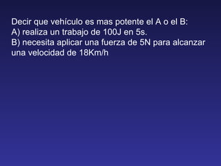 Decir que vehículo es mas potente el A o el B: A) realiza un trabajo de 100J en 5s. B) necesita aplicar una fuerza de 5N para alcanzar una velocidad de 18Km/h 
