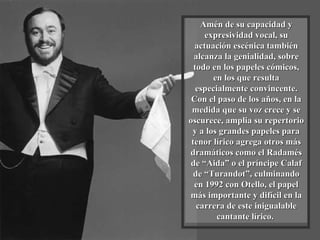 Amén de su capacidad y expresividad vocal, su actuación escénica también alcanza la genialidad, sobre todo en los papeles cómicos, en los que resulta especialmente convincente. Con el paso de los años, en la medida que su voz crece y se oscurece, amplia su repertorio y a los grandes papeles para tenor lírico agrega otros más dramáticos como el Radamés de “Aida” o el príncipe Calaf de “Turandot”, culminando en 1992 con Otello, el papel más importante y difícil en la carrera de este inigualable cantante lírico.  