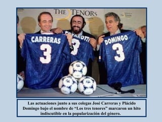 Las actuaciones junto a sus colegas José Carreras y Plácido Domingo bajo el nombre   de “Los tres tenores” marcaron un hito indiscutible en la popularización del género.    