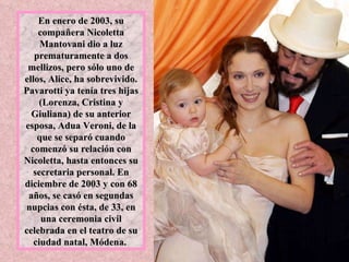 En enero de 2003, su compañera Nicoletta Mantovani dio a luz prematuramente a dos mellizos, pero sólo uno de ellos, Alice, ha sobrevivido. Pavarotti ya tenía tres hijas (Lorenza, Cristina y Giuliana) de su anterior esposa, Adua Veroni, de la que se separó cuando comenzó su relación con Nicoletta, hasta entonces su secretaria personal. En diciembre de 2003 y con 68 años, se casó en segundas nupcias con ésta, de 33, en una ceremonia civil celebrada en el teatro de su ciudad natal, Módena.  