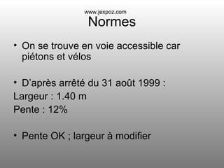 Normes On se trouve en voie accessible car piétons et vélos D’après arrêté du 31 août 1999 :  Largeur : 1.40 m Pente : 12% Pente OK ; largeur à modifier www.jexpoz.com 