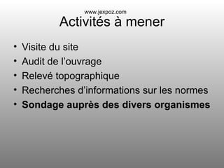 Activités à mener Visite du site Audit de l’ouvrage Relevé topographique Recherches d’informations sur les normes Sondage auprès des divers organismes www.jexpoz.com 