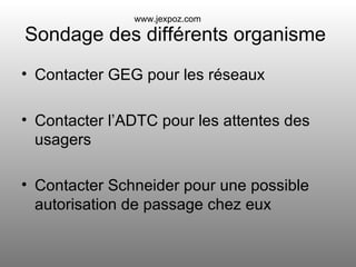 Sondage des différents organisme  Contacter GEG pour les réseaux Contacter l’ADTC pour les attentes des usagers Contacter Schneider pour une possible autorisation de passage chez eux www.jexpoz.com 