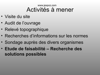 Activités à mener Visite du site Audit de l’ouvrage Relevé topographique Recherches d’informations sur les normes Sondage auprès des divers organismes Etude de faisabilité – Recherche des solutions possibles www.jexpoz.com 
