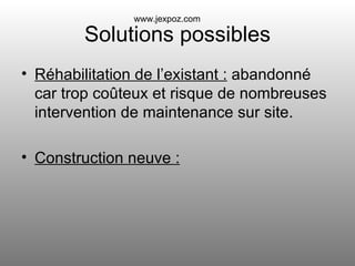 Solutions possibles Réhabilitation de l’existant :  abandonné car trop coûteux et risque de nombreuses intervention de maintenance sur site. Construction neuve : www.jexpoz.com 