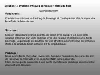 Fondations : Fondations continues tout le long de l’ouvrage et conséquentes afin de reprendre les efforts de basculement. Structure :   Mise en place d’une grande quantité de béton armé puisqu’il y a avec cette solution présence d’un voile continue avec une hauteur importante sur la fin de l’ouvrage. Le platelage est soutenu par une structure acier constitué de corbeaux (fixés à la structure béton armé) et d’IPN longitudinaux. Platelage : Nous avons fait le choix d’un revêtement bois pour l’ensemble des variantes afin de préserver la continuité avec la partie SNCF de la passerelle. Étant donné que la passerelle à une pente importante le platelage sera muni d’un dispositif anti-dérapant. Solution 1 : système IPN avec corbeaux + platelage bois   www.jexpoz.com 