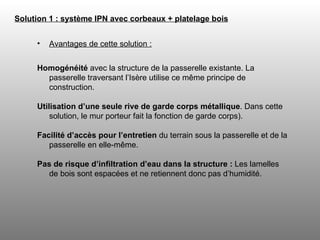 Avantages de cette solution : Homogénéité  avec la structure de la passerelle existante. La passerelle traversant l’Isère utilise ce même principe de construction.  Utilisation d’une seule rive de garde corps métallique . Dans cette solution, le mur porteur fait la fonction de garde corps). Facilité d’accès pour l’entretien  du terrain sous la passerelle et de la passerelle en elle-même. Pas de risque d’infiltration d’eau dans la structure :  Les lamelles de bois sont espacées et ne retiennent donc pas d’humidité. Solution 1 : système IPN avec corbeaux + platelage bois   