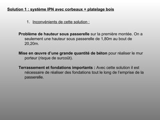 Solution 1 : système IPN avec corbeaux + platelage bois   Inconvénients de cette solution : Problème de hauteur sous passerelle  sur la première montée. On a seulement une hauteur sous passerelle de 1,80m au bout de 20,20m.  Mise en œuvre d’une grande quantité de béton  pour réaliser le mur porteur (risque de surcoût). Terrassement et fondations importants :  Avec cette solution il est nécessaire de réaliser   des fondations tout le long de l’emprise de la passerelle. 