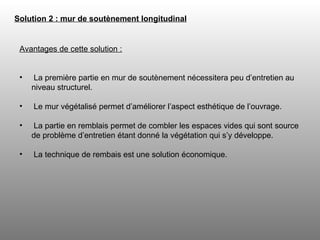 Solution 2 : mur de soutènement longitudinal   Avantages de cette solution : La première partie en mur de soutènement nécessitera peu d’entretien au niveau structurel. Le mur végétalisé permet d’améliorer l’aspect esthétique de l’ouvrage. La partie en remblais permet de combler les espaces vides qui sont source de problème d’entretien étant donné la végétation qui s’y développe.  La technique de rembais est une solution économique. 